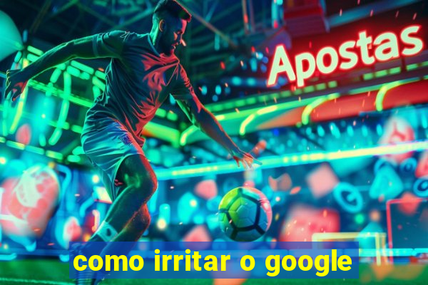 como irritar o google